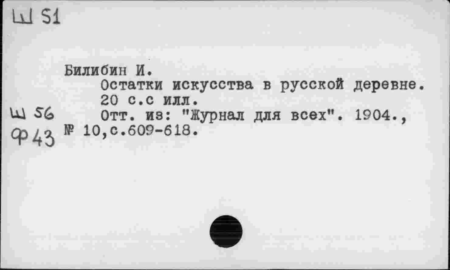 ﻿Ы $1
Билибин И.
Остатки искусства в русской деревне.
20 с.с илл.
Щ SG Отт. из: ’’Журнал для всех”. 1904., № 10,с.609-618.